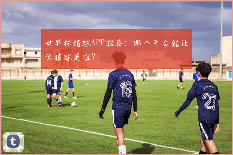 世界杯猜球APP推荐:哪个平台能让你猜球更准?