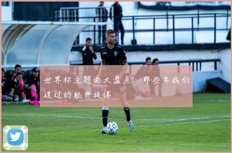 世界杯主题曲大盘点:那些年我们追过的经典旋律