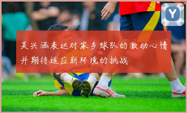吴兴涵表达对家乡球队的激动心情并期待适应新环境的挑战