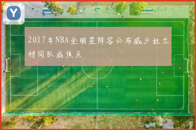 2017年NBA全明星阵容公布威少杜兰特同队成焦点