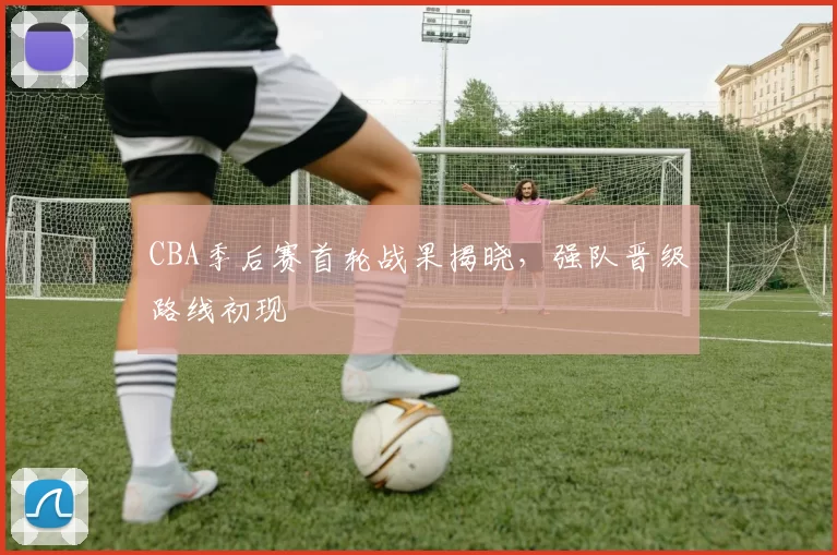 CBA季后赛首轮战果揭晓,强队晋级路线初现