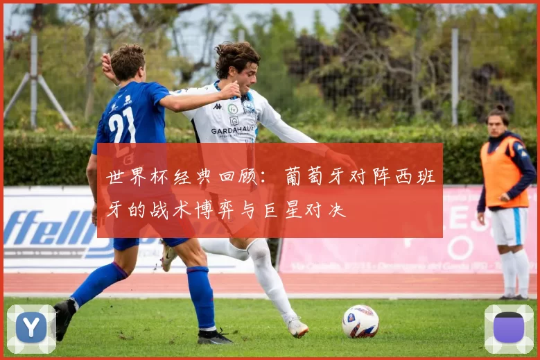 世界杯经典回顾：葡萄牙对阵西班牙的战术博弈与巨星对决