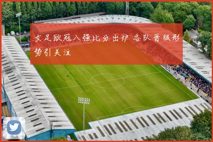女足欧冠八强比分出炉 各队晋级形势引关注