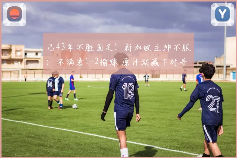已43年不胜国足！新加坡主帅不服：不满意1-2输球 原计划赢下对手