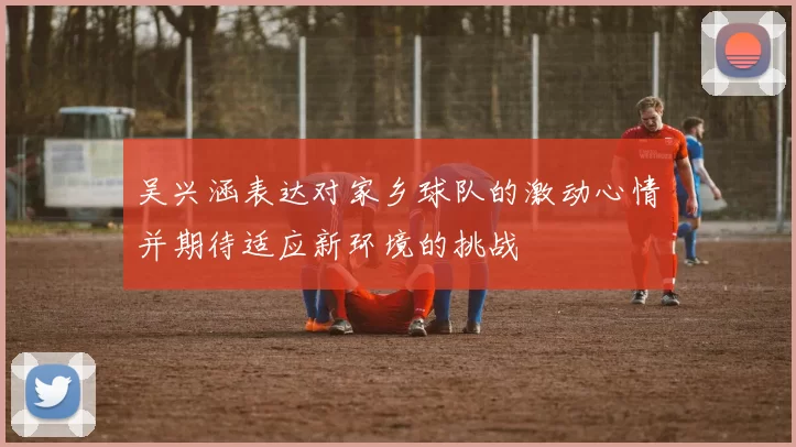 吴兴涵表达对家乡球队的激动心情并期待适应新环境的挑战