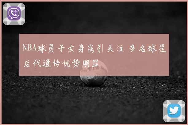 NBA球员子女身高引关注 多名球星后代遗传优势明显