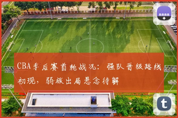 CBA季后赛首轮战况:强队晋级路线初现,弱旅出局悬念待解