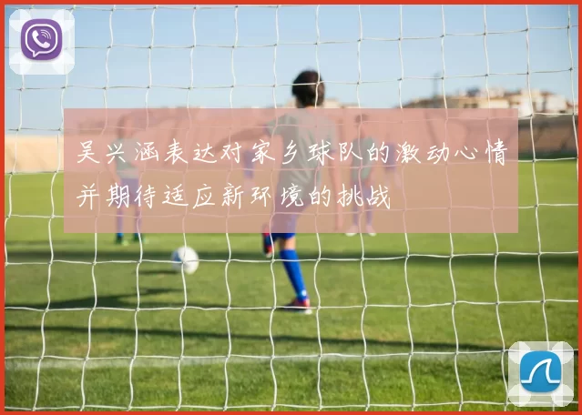 吴兴涵表达对家乡球队的激动心情并期待适应新环境的挑战