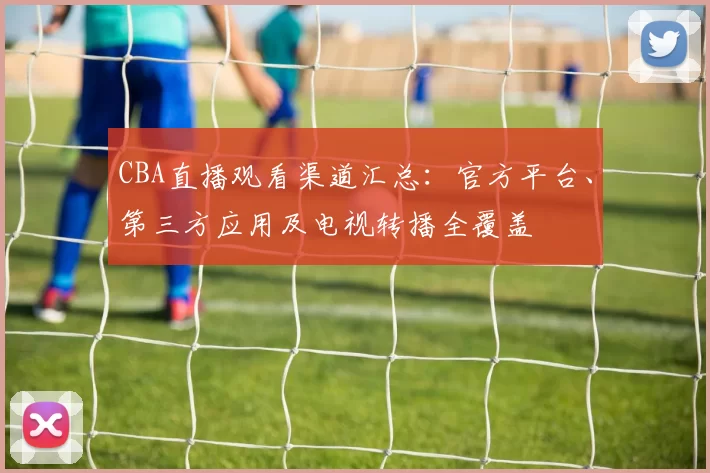CBA直播观看渠道汇总:官方平台、第三方应用及电视转播全覆盖