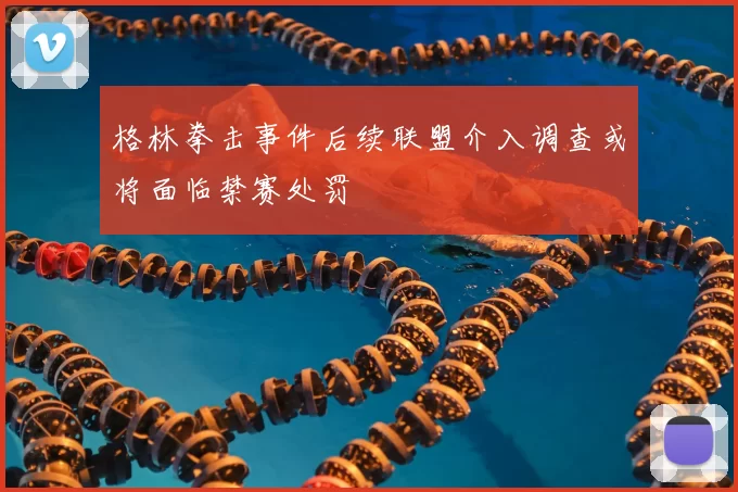 格林拳击事件后续联盟介入调查或将面临禁赛处罚