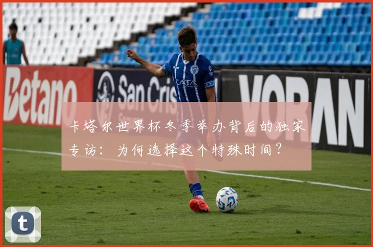 卡塔尔世界杯冬季举办背后的独家专访:为何选择这个特殊时间?