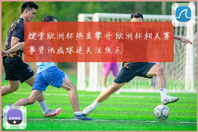 搜索欧洲杯热度攀升 欧洲杯相关赛事资讯成球迷关注焦点