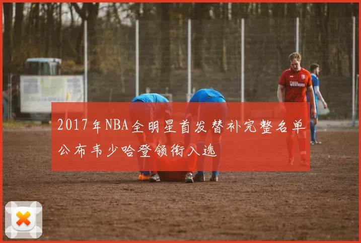 2017年NBA全明星首发替补完整名单公布韦少哈登领衔入选