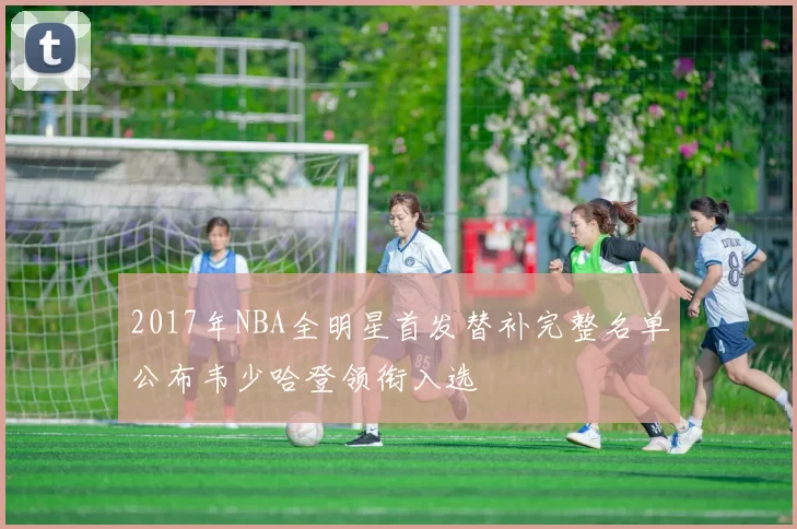 2017年NBA全明星首发替补完整名单公布韦少哈登领衔入选