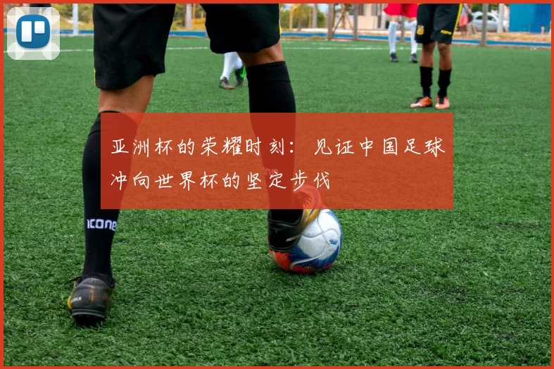 亚洲杯的荣耀时刻：见证中国足球冲向世界杯的坚定步伐
