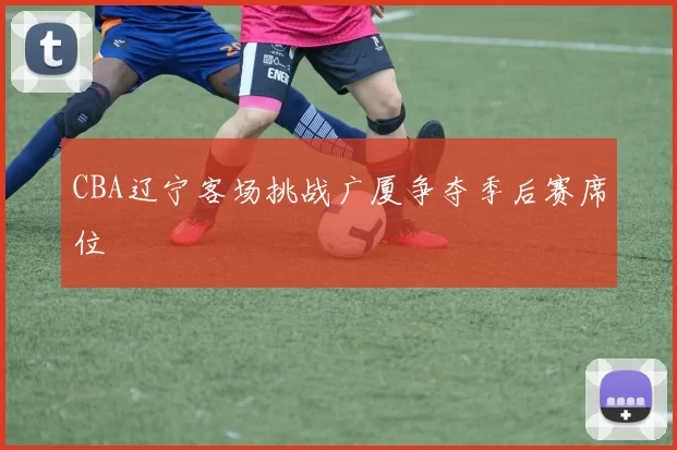 CBA辽宁客场挑战广厦争夺季后赛席位