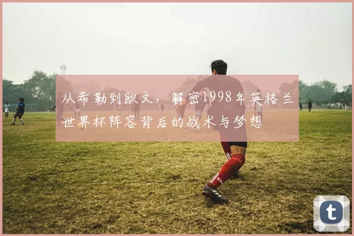 从希勒到欧文，解密1998年英格兰世界杯阵容背后的战术与梦想