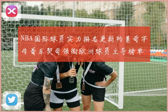 NBA国际球员实力排名更新约基奇字母哥东契奇领衔欧洲球员主导榜单