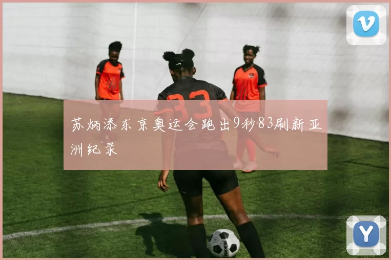 苏炳添东京奥运会跑出9秒83刷新亚洲纪录