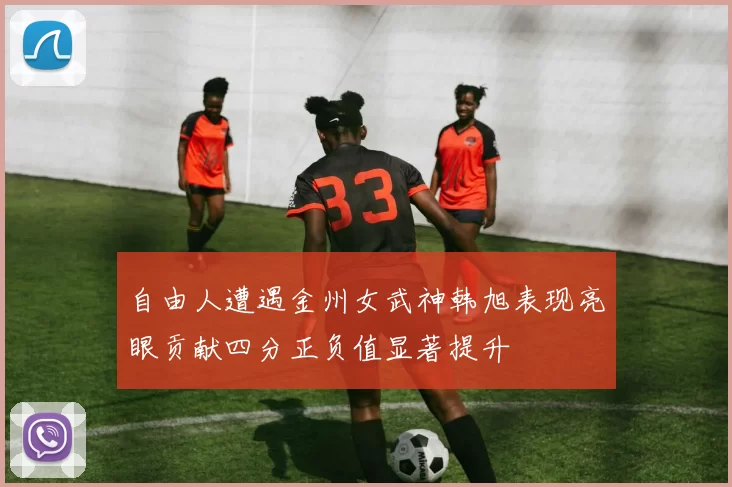 自由人遭遇金州女武神韩旭表现亮眼贡献四分正负值显著提升