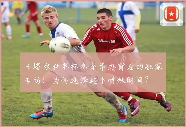 卡塔尔世界杯冬季举办背后的独家专访:为何选择这个特殊时间?