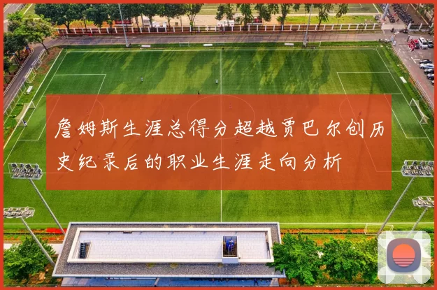 詹姆斯生涯总得分超越贾巴尔创历史纪录后的职业生涯走向分析