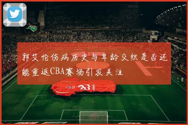 郭艾伦伤病历史与年龄交织是否还能重返CBA赛场引发关注
