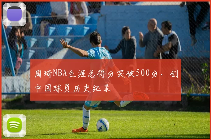周琦NBA生涯总得分突破500分，创中国球员历史纪录