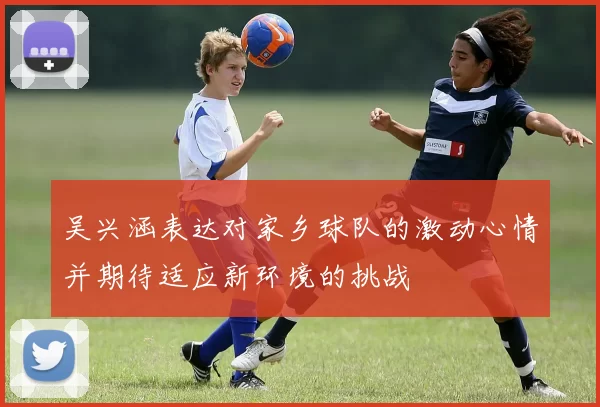 吴兴涵表达对家乡球队的激动心情并期待适应新环境的挑战