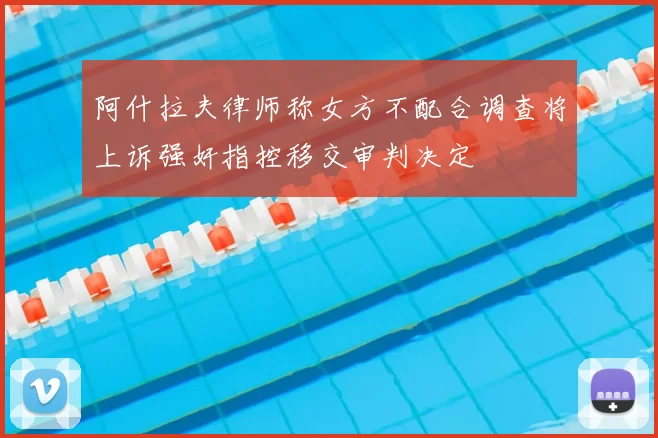 阿什拉夫律师称女方不配合调查将上诉强奸指控移交审判决定