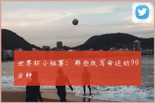 世界杯小组赛：那些改写命运的90分钟