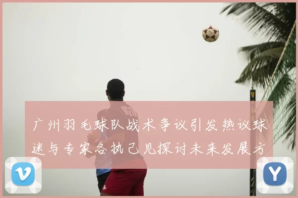 广州羽毛球队战术争议引发热议球迷与专家各执己见探讨未来发展方向