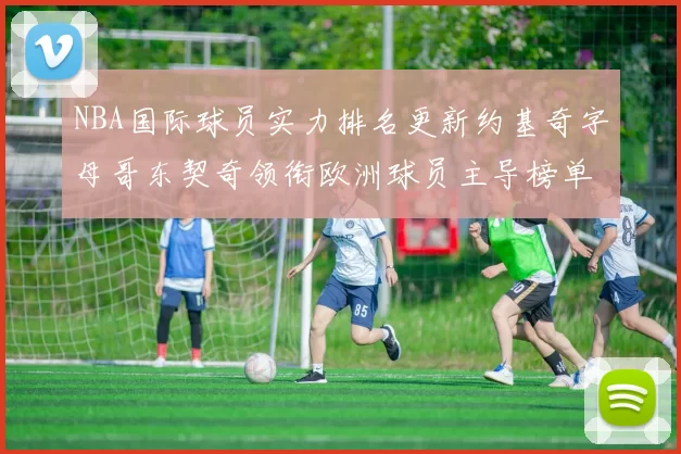 NBA国际球员实力排名更新约基奇字母哥东契奇领衔欧洲球员主导榜单