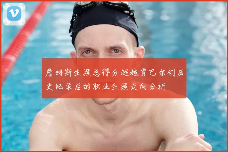 詹姆斯生涯总得分超越贾巴尔创历史纪录后的职业生涯走向分析