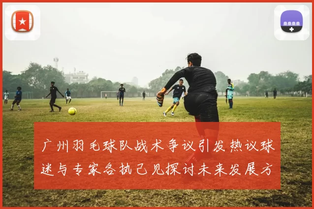 广州羽毛球队战术争议引发热议球迷与专家各执己见探讨未来发展方向