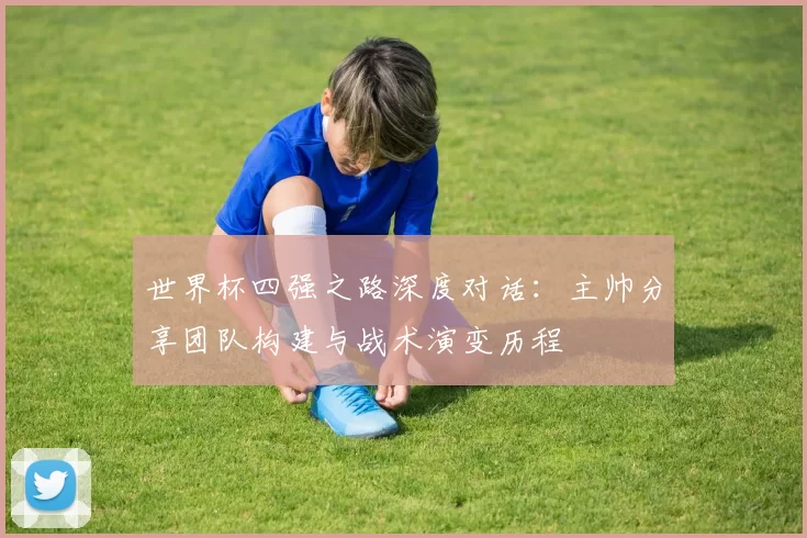 世界杯四强之路深度对话：主帅分享团队构建与战术演变历程