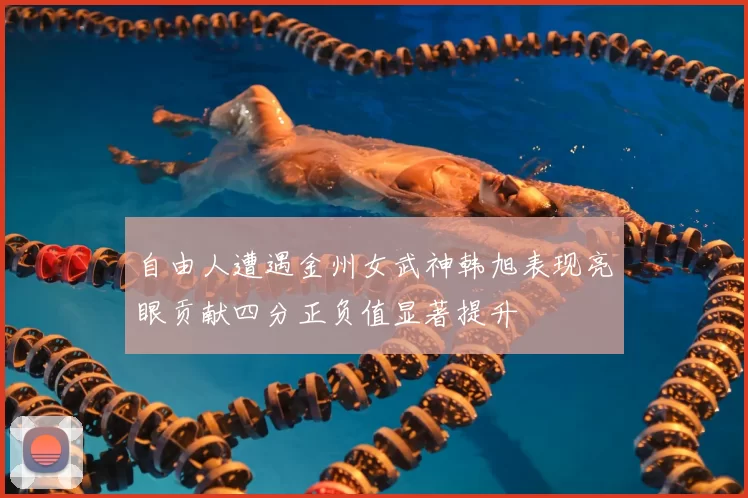 自由人遭遇金州女武神韩旭表现亮眼贡献四分正负值显著提升