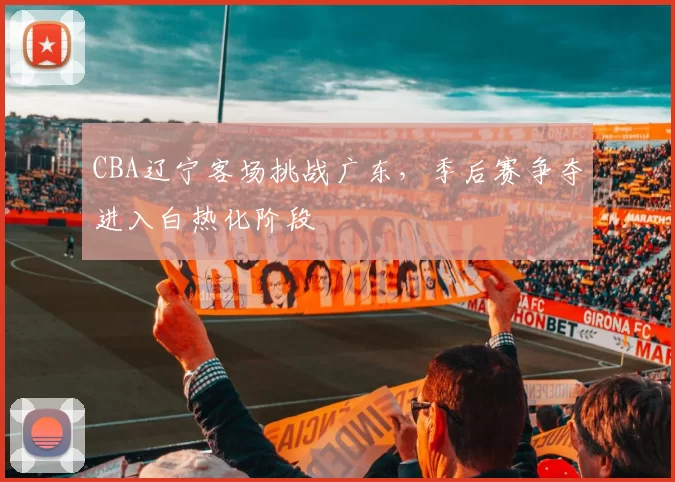 CBA辽宁客场挑战广东，季后赛争夺进入白热化阶段