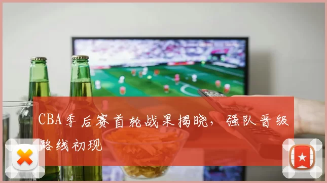CBA季后赛首轮战果揭晓，强队晋级路线初现