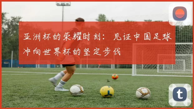 亚洲杯的荣耀时刻：见证中国足球冲向世界杯的坚定步伐