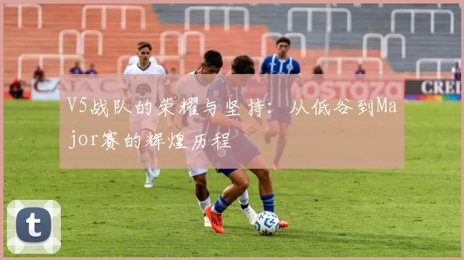 V5战队的荣耀与坚持:从低谷到Major赛的辉煌历程
