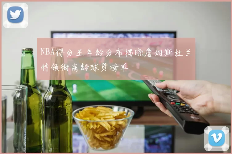 NBA得分王年龄分布揭晓詹姆斯杜兰特领衔高龄球员榜单