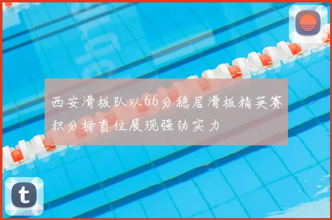 西安滑板队以66分稳居滑板精英赛积分榜首位展现强劲实力