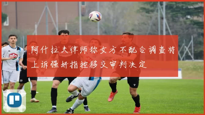 阿什拉夫律师称女方不配合调查将上诉强奸指控移交审判决定
