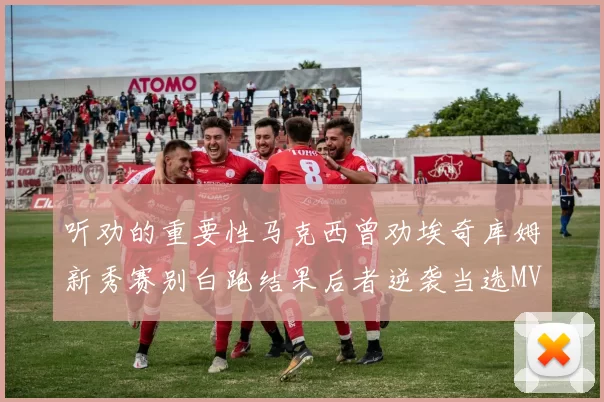 听劝的重要性马克西曾劝埃奇库姆新秀赛别白跑结果后者逆袭当选MVP